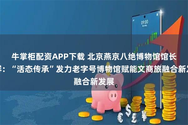 牛掌柜配资APP下载 北京燕京八绝博物馆馆长柏群：“活态传承”发力老字号博物馆赋能文商旅融合新发展