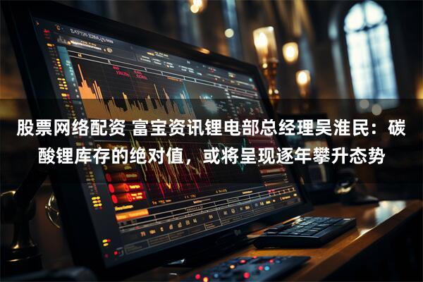 股票网络配资 富宝资讯锂电部总经理吴淮民：碳酸锂库存的绝对值，或将呈现逐年攀升态势