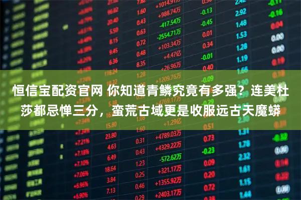 恒信宝配资官网 你知道青鳞究竟有多强？连美杜莎都忌惮三分，蛮荒古域更是收服远古天魔蟒