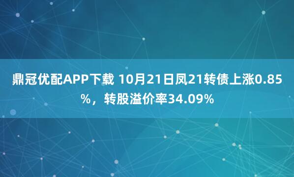 鼎冠优配APP下载 10月21日凤21转债上涨0.85%，转股溢价率34.09%