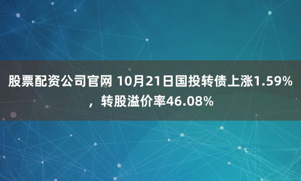 股票配资公司官网 10月21日国投转债上涨1.59%，转股溢价率46.08%