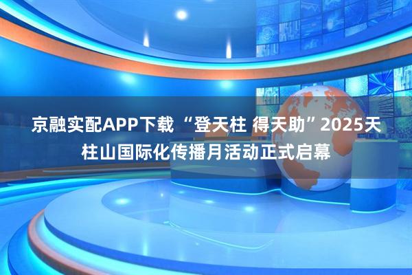 京融实配APP下载 “登天柱 得天助”2025天柱山国际化传播月活动正式启幕
