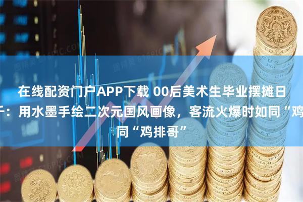 在线配资门户APP下载 00后美术生毕业摆摊日入过千:用水墨手绘二次元国风画像,客流火爆时如同“鸡排哥”