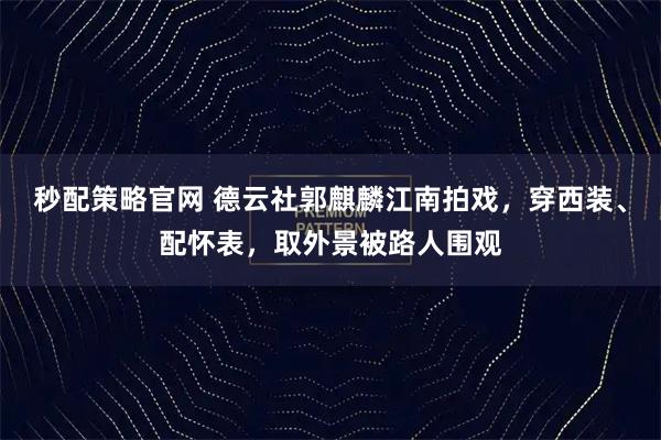 秒配策略官网 德云社郭麒麟江南拍戏,穿西装、配怀表,取外景被路人围观