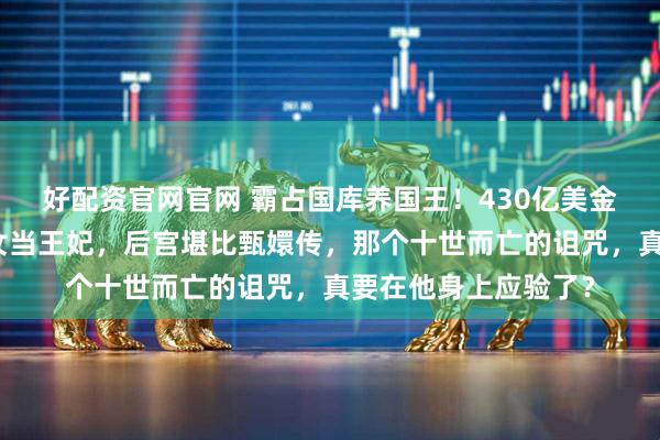 好配资官网官网 霸占国库养国王！430亿美金当零花钱，脱衣舞女当王妃，后宫堪比甄嬛传，那个十世而亡的诅咒，真要在他身上应验了？