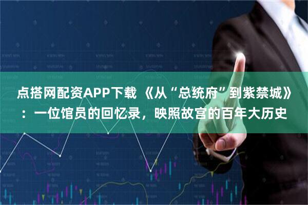 点搭网配资APP下载 《从“总统府”到紫禁城》：一位馆员的回忆录，映照故宫的百年大历史