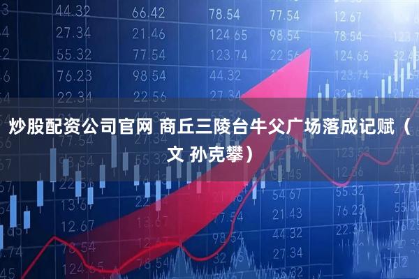 炒股配资公司官网 商丘三陵台牛父广场落成记赋（文 孙克攀）