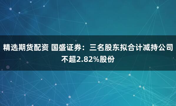 精选期货配资 国盛证券：三名股东拟合计减持公司不超2.82%股份