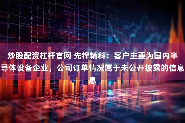 炒股配资杠杆官网 先锋精科：客户主要为国内半导体设备企业，公司订单情况属于未公开披露的信息