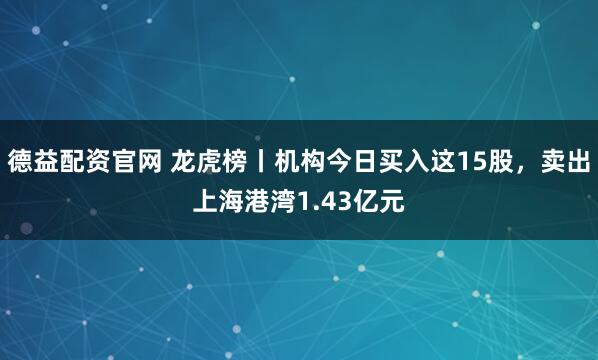 德益配资官网 龙虎榜丨机构今日买入这15股，卖出上海港湾1.43亿元