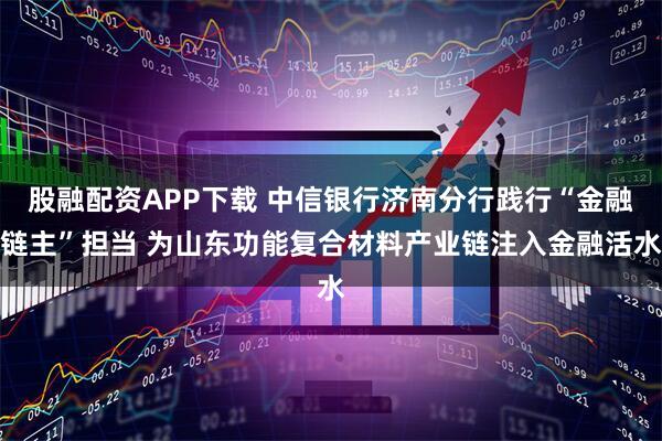 股融配资APP下载 中信银行济南分行践行“金融链主”担当 为山东功能复合材料产业链注入金融活水