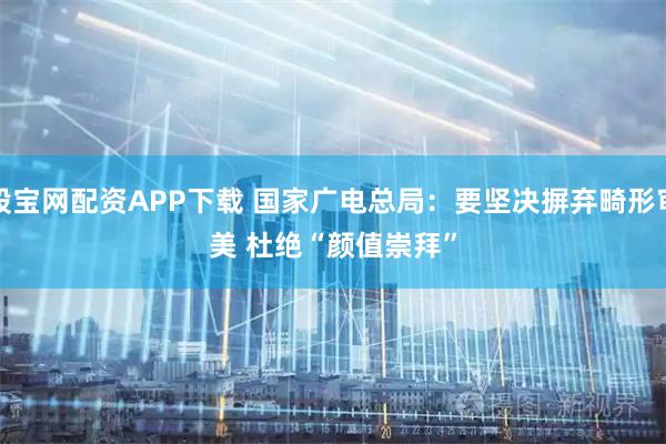 股宝网配资APP下载 国家广电总局：要坚决摒弃畸形审美 杜绝“颜值崇拜”