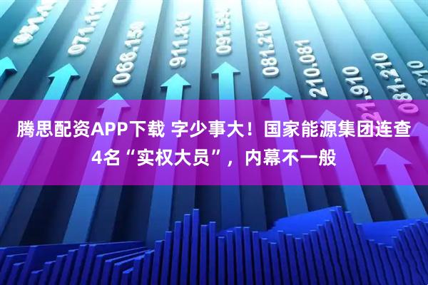 腾思配资APP下载 字少事大！国家能源集团连查4名“实权大员”，内幕不一般