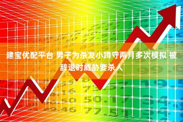 建宝优配平台 男子为杀发小蹲守两月多次模拟 被辞退时威胁要杀人