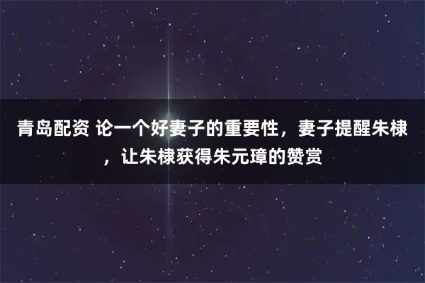 青岛配资 论一个好妻子的重要性,妻子提醒朱棣,让朱棣获得朱元璋的赞赏