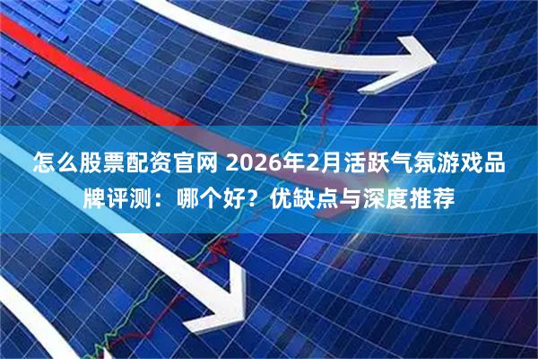 怎么股票配资官网 2026年2月活跃气氛游戏品牌评测：哪个好？优缺点与深度推荐