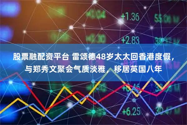 股票融配资平台 雷颂德48岁太太回香港度假，与郑秀文聚会气质淡雅，移居英国八年