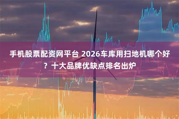 手机股票配资网平台 2026车库用扫地机哪个好？十大品牌优缺点排名出炉