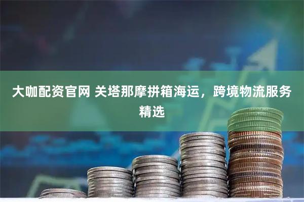 大咖配资官网 关塔那摩拼箱海运，跨境物流服务精选