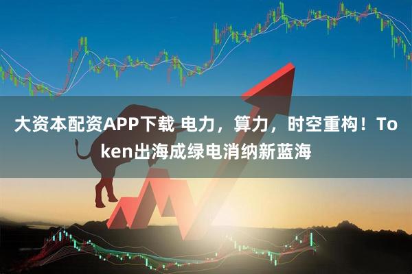 大资本配资APP下载 电力，算力，时空重构！Token出海成绿电消纳新蓝海