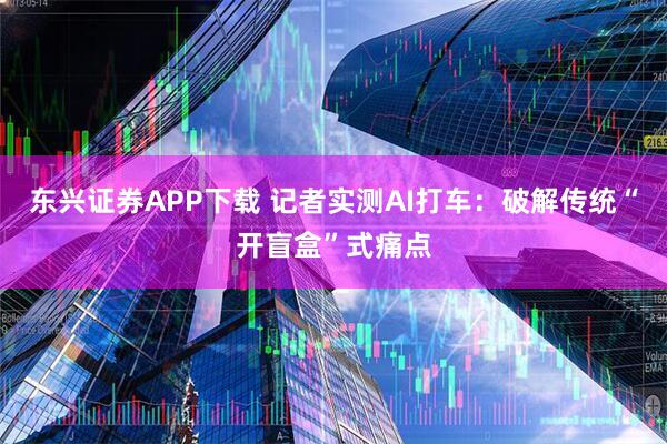 东兴证券APP下载 记者实测AI打车：破解传统“开盲盒”式痛点