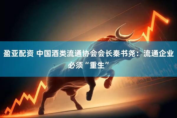盈亚配资 中国酒类流通协会会长秦书尧：流通企业必须“重生”