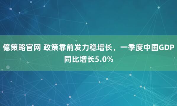 億策略官网 政策靠前发力稳增长，一季度中国GDP同比增长5.0%