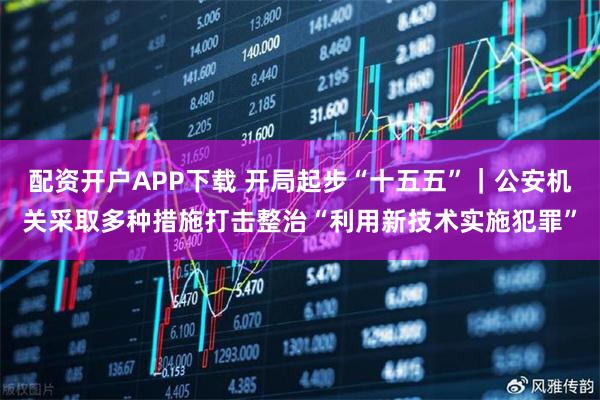 配资开户APP下载 开局起步“十五五”｜公安机关采取多种措施打击整治“利用新技术实施犯罪”