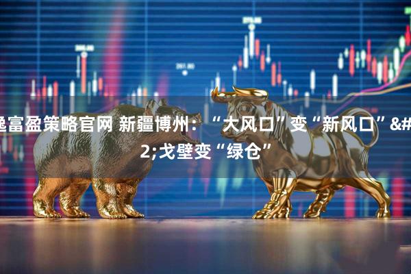 逸富盈策略官网 新疆博州：“大风口”变“新风口” 戈壁变“绿仓”