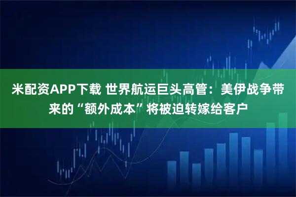 米配资APP下载 世界航运巨头高管：美伊战争带来的“额外成本”将被迫转嫁给客户