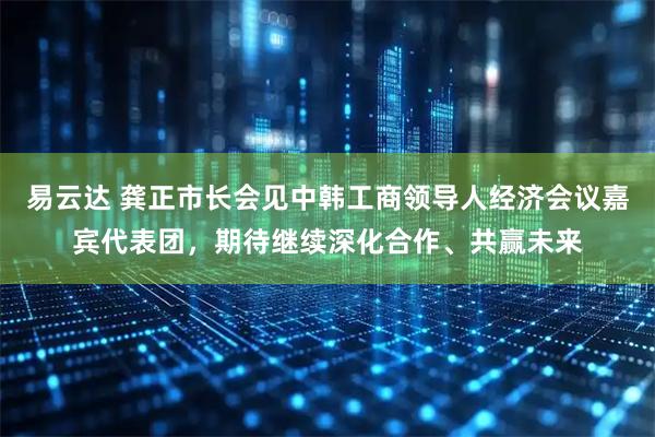 易云达 龚正市长会见中韩工商领导人经济会议嘉宾代表团，期待继续深化合作、共赢未来