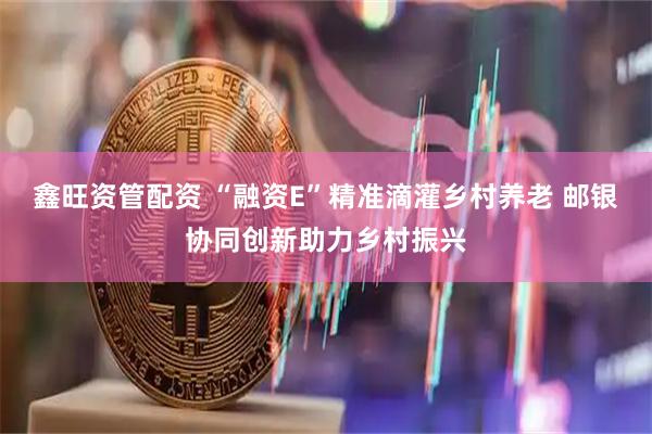 鑫旺资管配资 “融资E”精准滴灌乡村养老 邮银协同创新助力乡村振兴