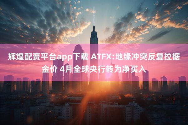辉煌配资平台app下载 ATFX:地缘冲突反复拉锯金价 4月全球央行转为净买入