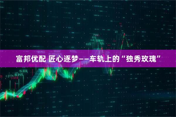 富邦优配 匠心逐梦——车轨上的“独秀玫瑰”