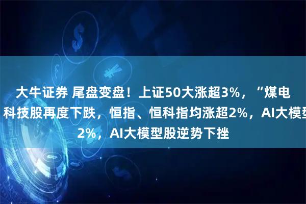 大牛证券 尾盘变盘！上证50大涨超3%，“煤电酒油”爆发，科技股再度下跌，恒指、恒科指均涨超2%，AI大模型股逆势下挫