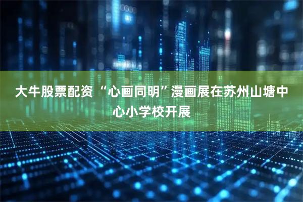大牛股票配资 “心画同明”漫画展在苏州山塘中心小学校开展